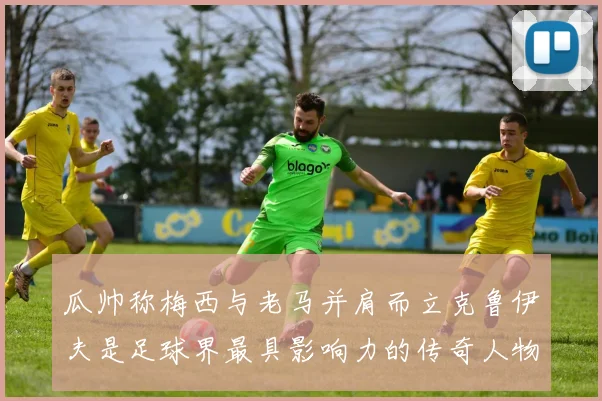瓜帅称梅西与老马并肩而立克鲁伊夫是足球界最具影响力的传奇人物